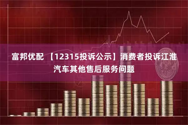 富邦优配 【12315投诉公示】消费者投诉江淮汽车其他售后服务问题