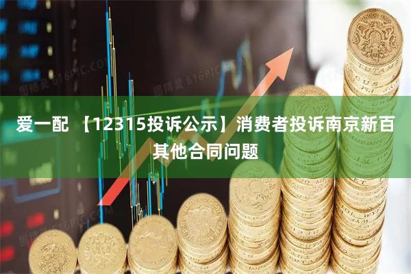 爱一配 【12315投诉公示】消费者投诉南京新百其他合同问题