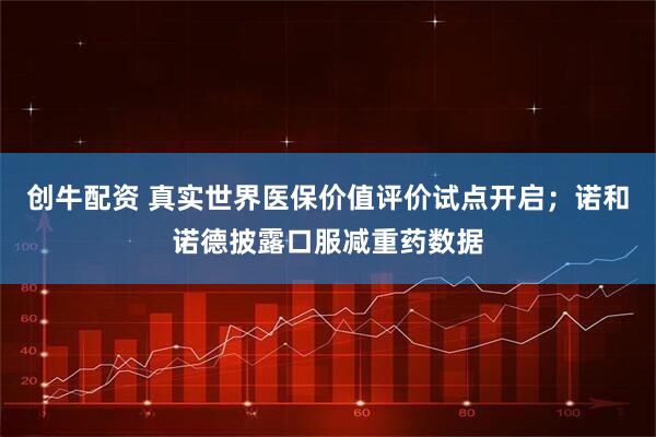 创牛配资 真实世界医保价值评价试点开启；诺和诺德披露口服减重药数据