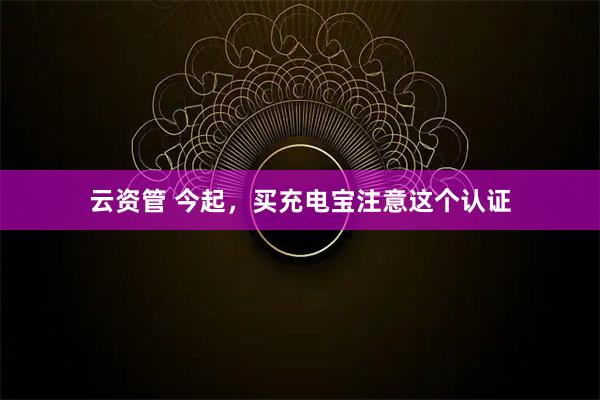云资管 今起，买充电宝注意这个认证