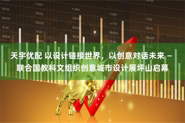 天宇优配 以设计链接世界，以创意对话未来 — 联合国教科文组织创意城市设计展坪山启幕