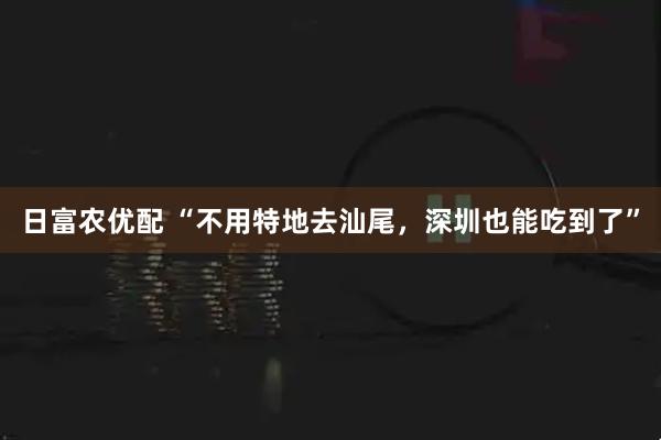 日富农优配 “不用特地去汕尾，深圳也能吃到了”