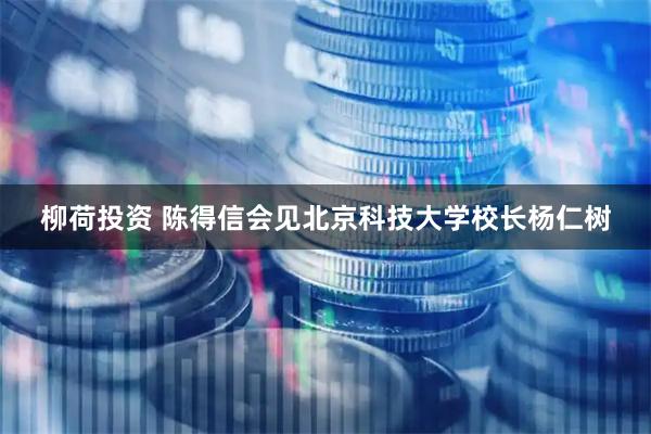 柳荷投资 陈得信会见北京科技大学校长杨仁树