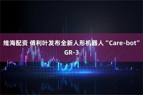 维海配资 傅利叶发布全新人形机器人“Care-bot”GR-3