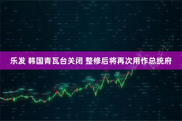 乐发 韩国青瓦台关闭 整修后将再次用作总统府