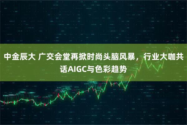 中金辰大 广交会堂再掀时尚头脑风暴，行业大咖共话AIGC与色彩趋势
