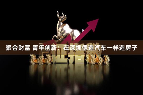 聚合财富 青年创新：在深圳像造汽车一样造房子