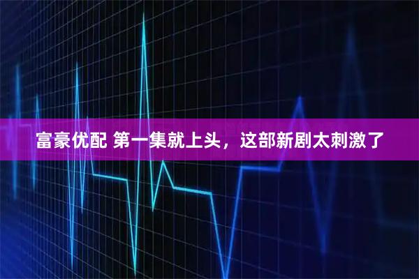 富豪优配 第一集就上头，这部新剧太刺激了