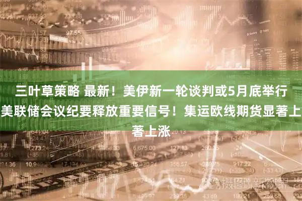 三叶草策略 最新！美伊新一轮谈判或5月底举行！美联储会议纪要释放重要信号！集运欧线期货显著上涨