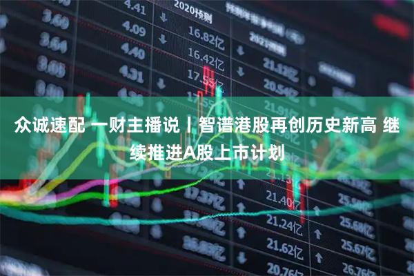 众诚速配 一财主播说丨智谱港股再创历史新高 继续推进A股上市计划