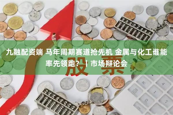 九融配资端 马年周期赛道抢先机 金属与化工谁能率先领跑?丨市场辩论会