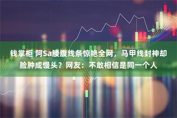 钱掌柜 阿Sa腰腹线条惊艳全网，马甲线封神却脸肿成馒头？网友：不敢相信是同一个人