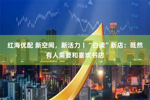 红海优配 新空间，新活力丨“白读”新店：既然有人需要和喜欢书店