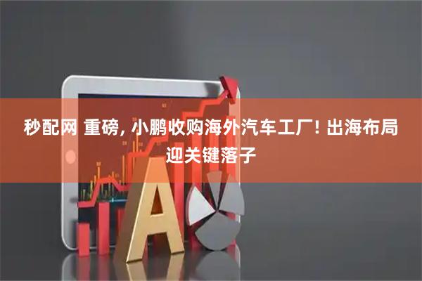 秒配网 重磅, 小鹏收购海外汽车工厂! 出海布局迎关键落子