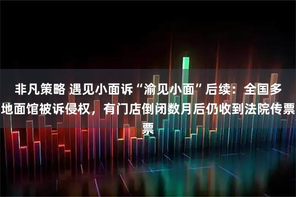 非凡策略 遇见小面诉“渝见小面”后续：全国多地面馆被诉侵权，有门店倒闭数月后仍收到法院传票