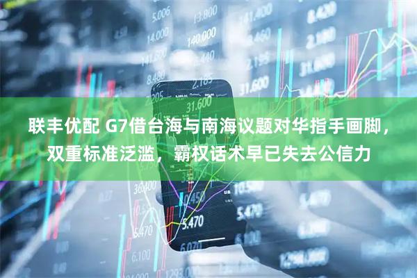 联丰优配 G7借台海与南海议题对华指手画脚，双重标准泛滥，霸权话术早已失去公信力