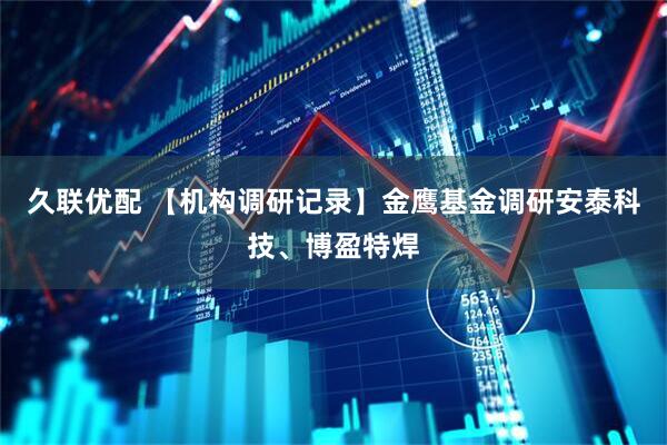 久联优配 【机构调研记录】金鹰基金调研安泰科技、博盈特焊